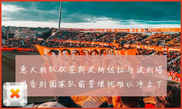 意大利队双星斯皮纳佐拉与波利塔诺告别国家队前景堪忧难以冲击下届世界杯