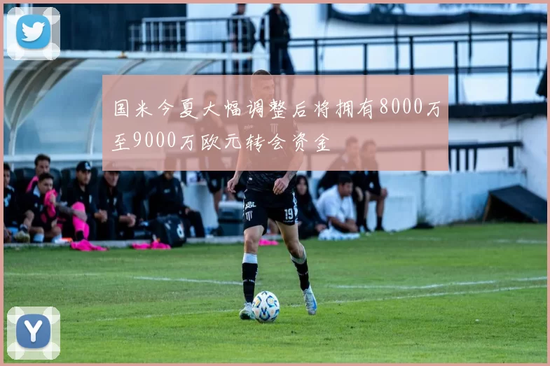 国米今夏大幅调整后将拥有8000万至9000万欧元转会资金