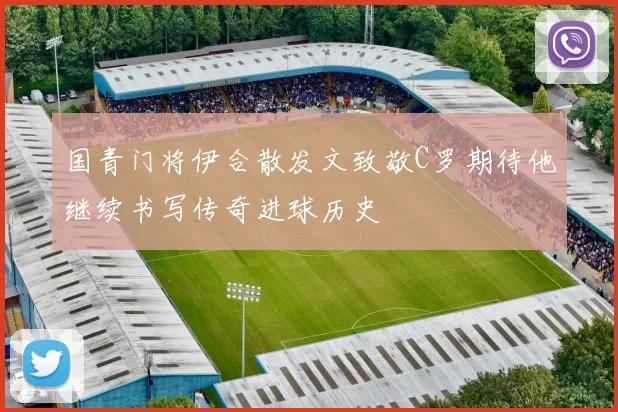 国青门将伊合散发文致敬C罗期待他继续书写传奇进球历史