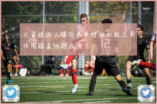火箭媒体人曝范弗里特被积极交易传闻膝盖问题成焦点