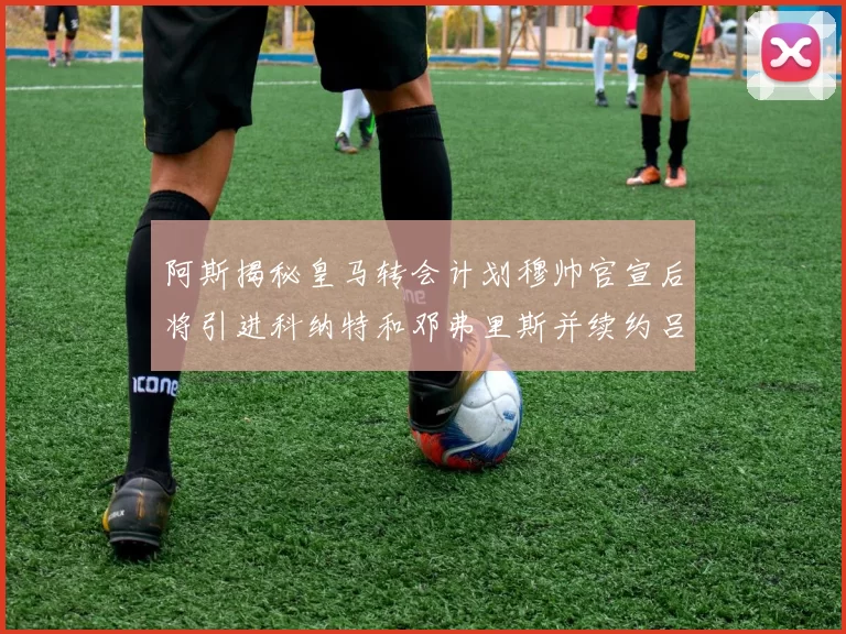 阿斯揭秘皇马转会计划穆帅官宣后将引进科纳特和邓弗里斯并续约吕迪格