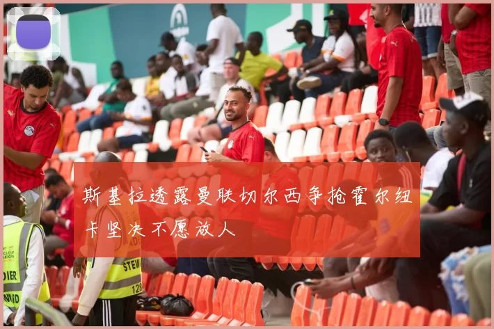 斯基拉透露曼联切尔西争抢霍尔纽卡坚决不愿放人