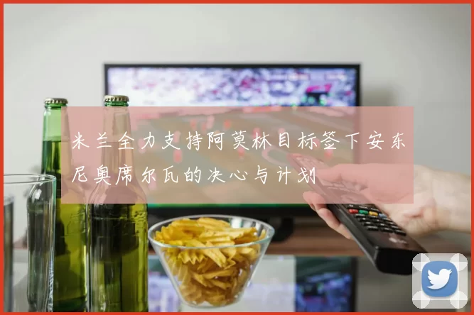 米兰全力支持阿莫林目标签下安东尼奥席尔瓦的决心与计划