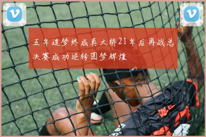 五年追梦终成真大桥21年后再战总决赛成功逆转圆梦辉煌
