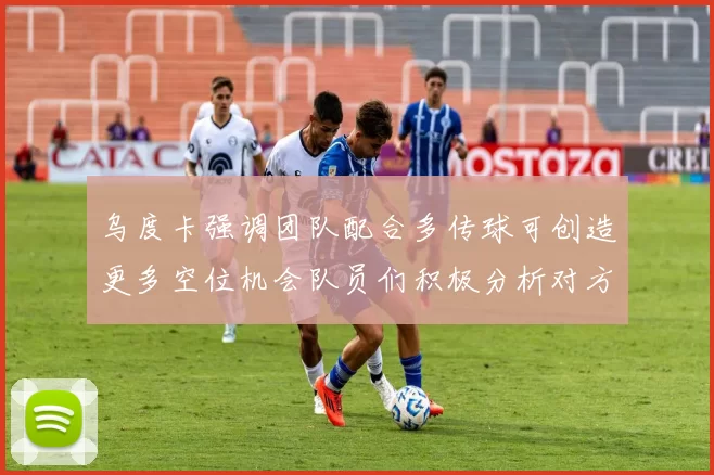 乌度卡强调团队配合多传球可创造更多空位机会队员们积极分析对方防守策略
