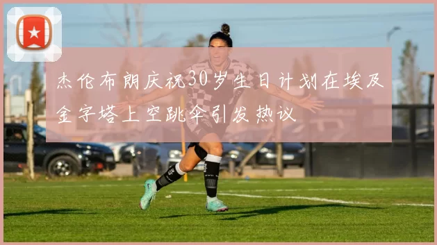 杰伦布朗庆祝30岁生日计划在埃及金字塔上空跳伞引发热议