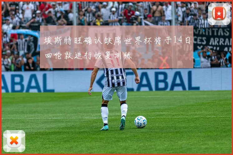 埃斯特旺确认缺席世界杯将于14日回伦敦进行恢复训练