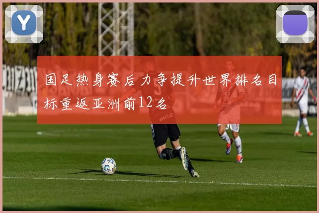国足热身赛后力争提升世界排名目标重返亚洲前12名