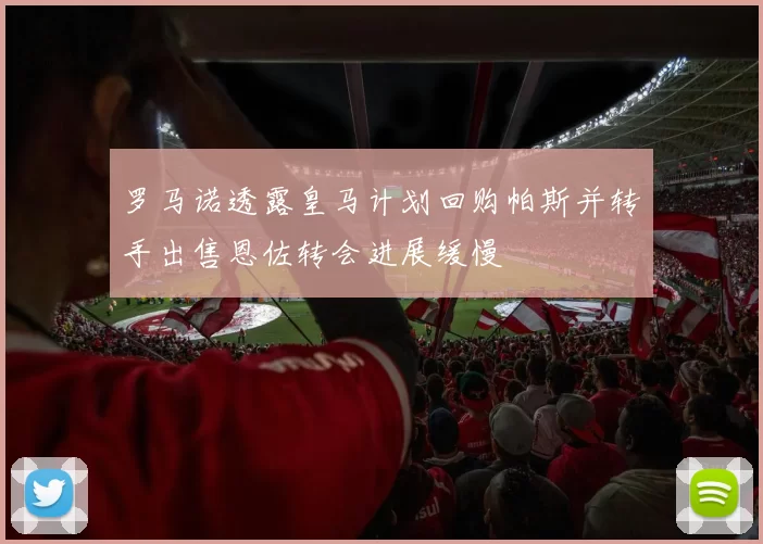 罗马诺透露皇马计划回购帕斯并转手出售恩佐转会进展缓慢