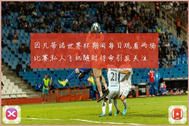 因凡蒂诺世界杯期间每日观看两场比赛私人飞机随时待命引发关注