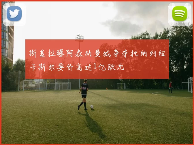 斯基拉曝阿森纳曼城争夺托纳利纽卡斯尔要价高达1亿欧元