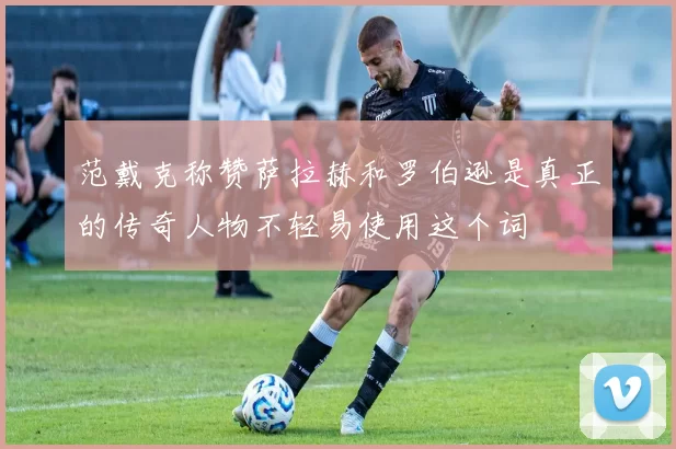 范戴克称赞萨拉赫和罗伯逊是真正的传奇人物不轻易使用这个词