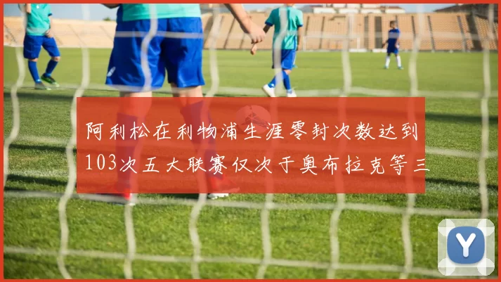 阿利松在利物浦生涯零封次数达到103次五大联赛仅次于奥布拉克等三人