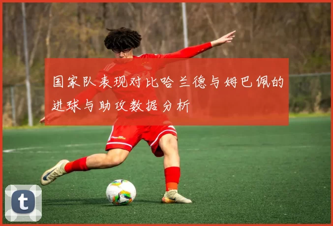 国家队表现对比哈兰德与姆巴佩的进球与助攻数据分析