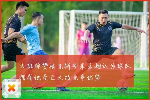 文班称赞福克斯带来乐趣认为球队拥有他是巨大的竞争优势