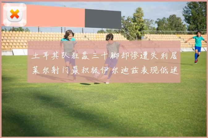 土耳其队狂轰三十脚却惨遭失利居莱尔射门最积极伊尔迪兹表现低迷
