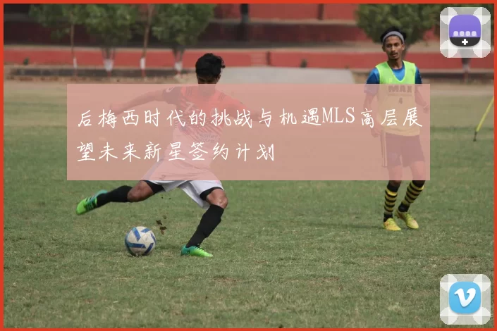 后梅西时代的挑战与机遇MLS高层展望未来新星签约计划