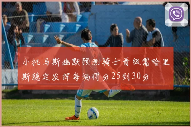 小托马斯幽默预测骑士晋级需哈里斯稳定发挥每场得分25到30分