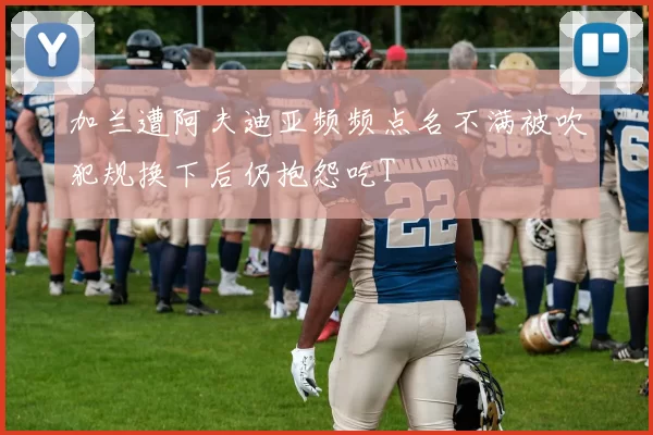 加兰遭阿夫迪亚频频点名不满被吹犯规换下后仍抱怨吃T