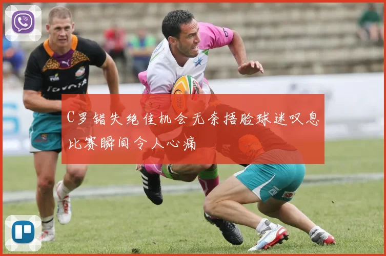 C罗错失绝佳机会无奈捂脸球迷叹息比赛瞬间令人心痛