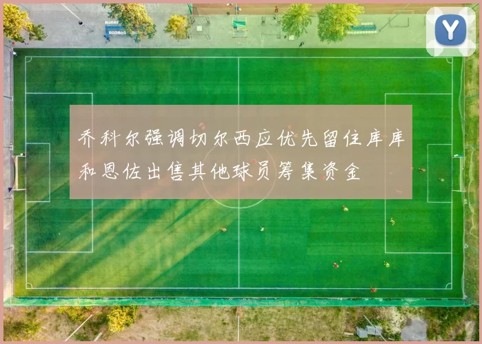 乔科尔强调切尔西应优先留住库库和恩佐出售其他球员筹集资金