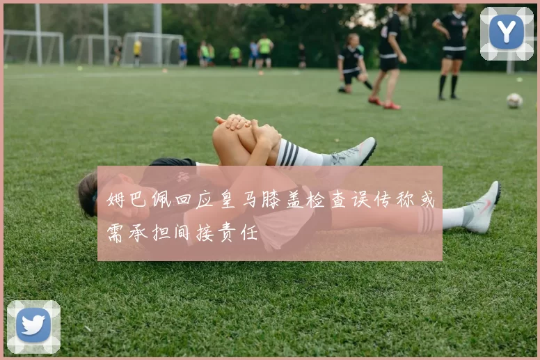 姆巴佩回应皇马膝盖检查误传称或需承担间接责任