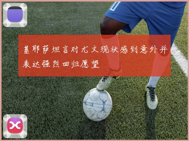 基耶萨坦言对尤文现状感到意外并表达强烈回归愿望