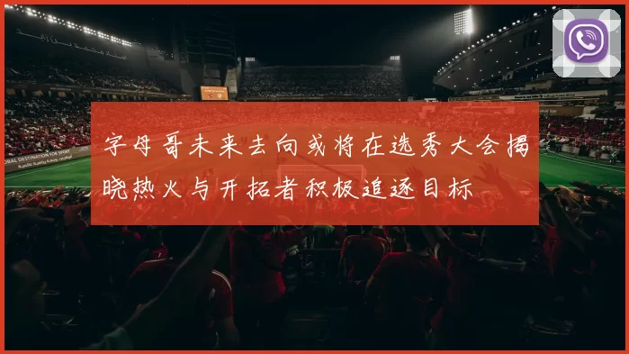 字母哥未来去向或将在选秀大会揭晓热火与开拓者积极追逐目标